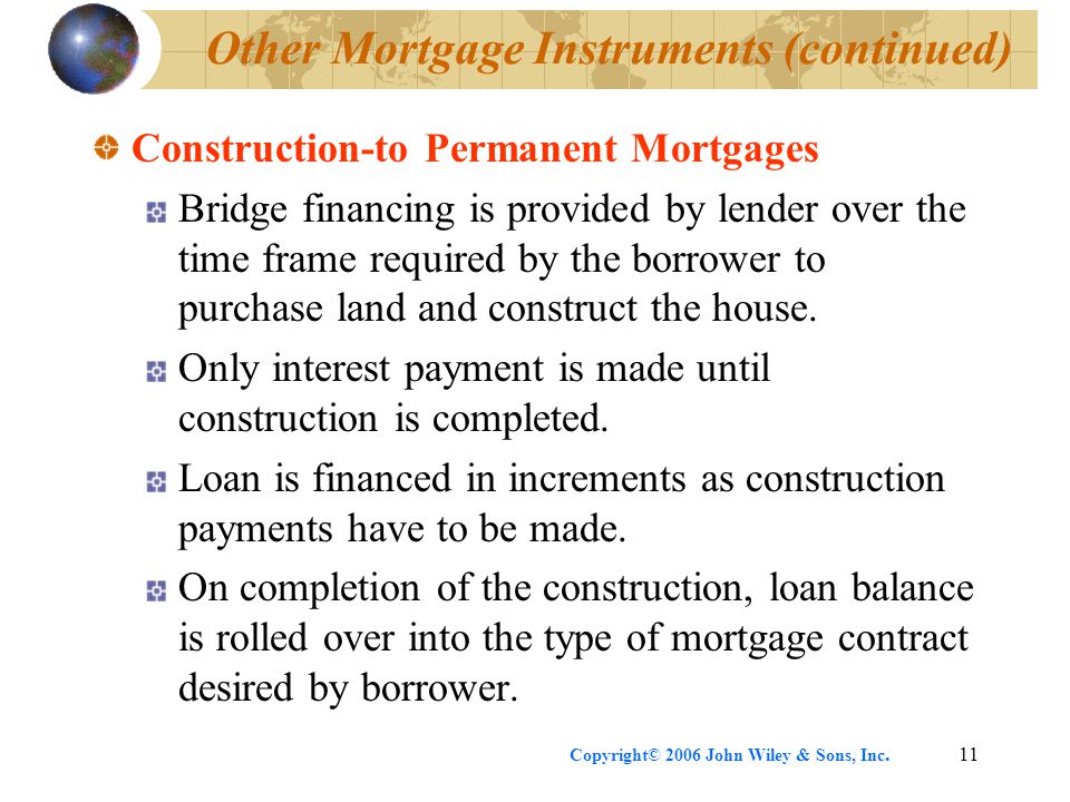 Copyright© 2006 John Wiley & Sons, Inc.11 Other Mortgage Instruments (continued) Construction-to Permanent Mortgages Bridge financing is provided by lender over the time frame required by the borrower to purchase land and construct the house.