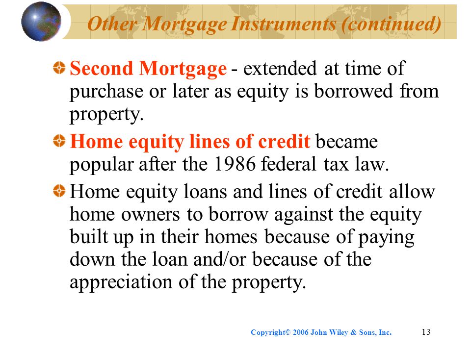 Copyright© 2006 John Wiley & Sons, Inc.13 Other Mortgage Instruments (continued) Second Mortgage - extended at time of purchase or later as equity is borrowed from property.