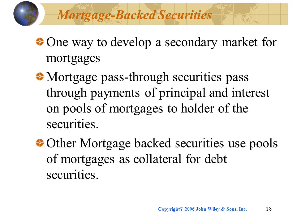 Copyright© 2006 John Wiley & Sons, Inc.18 Mortgage-Backed Securities One way to develop a secondary market for mortgages Mortgage pass-through securities pass through payments of principal and interest on pools of mortgages to holder of the securities.