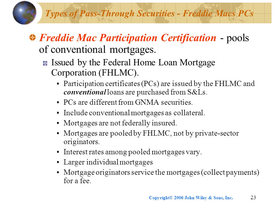 Copyright© 2006 John Wiley & Sons, Inc.23 Types of Pass-Through Securities - Freddie Macs PCs Freddie Mac Participation Certification - pools of conventional mortgages.