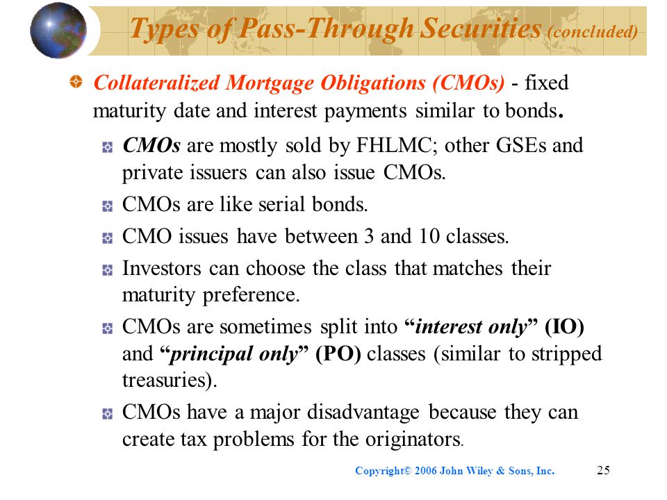 Copyright© 2006 John Wiley & Sons, Inc.25 Types of Pass-Through Securities (concluded) Collateralized Mortgage Obligations (CMOs) - fixed maturity date and interest payments similar to bonds.