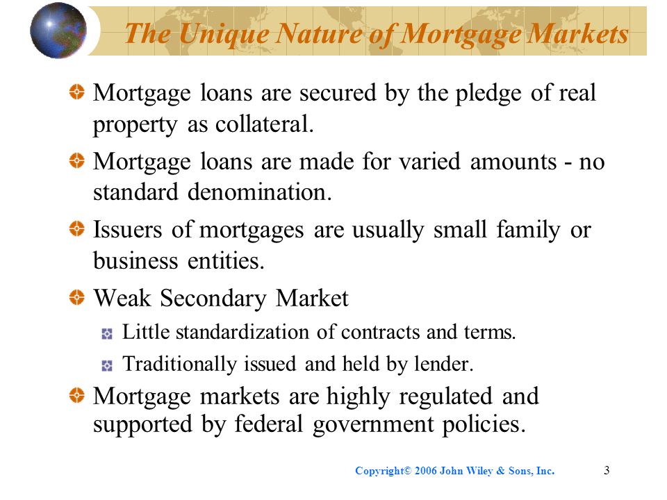 Copyright© 2006 John Wiley & Sons, Inc.3 The Unique Nature of Mortgage Markets Mortgage loans are secured by the pledge of real property as collateral.