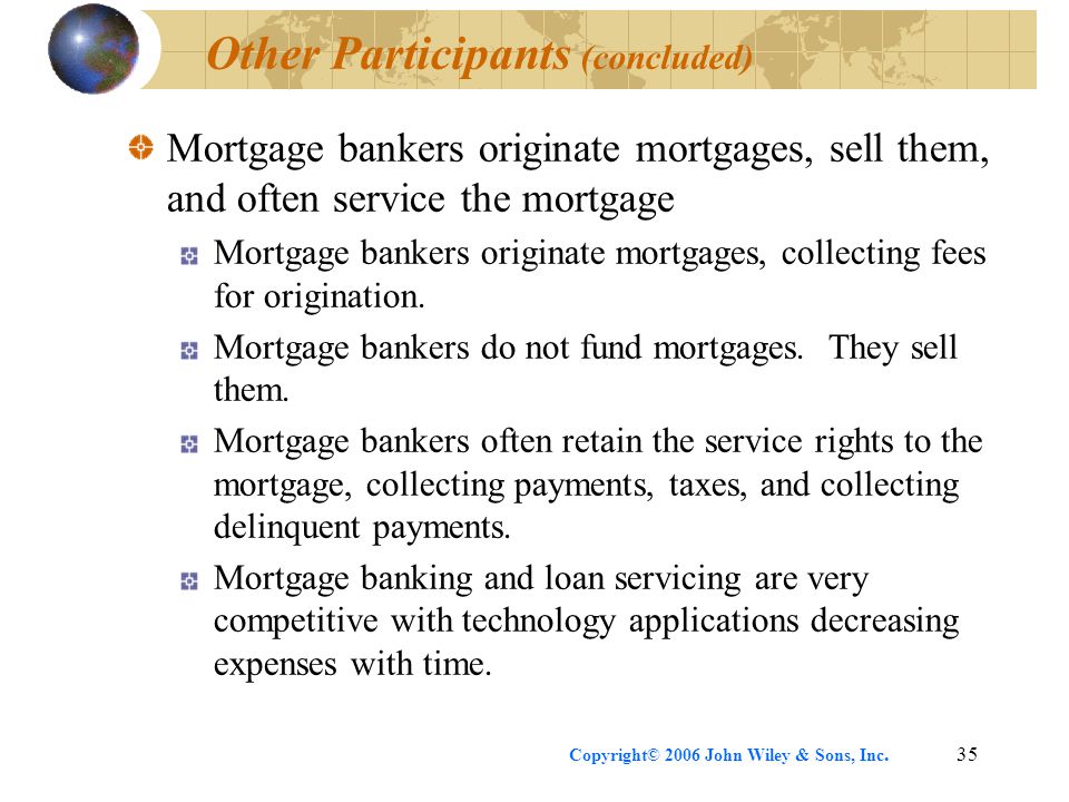 Copyright© 2006 John Wiley & Sons, Inc.35 Other Participants (concluded) Mortgage bankers originate mortgages, sell them, and often service the mortgage Mortgage bankers originate mortgages, collecting fees for origination.