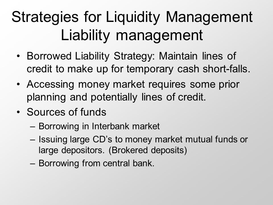 Strategies for Liquidity Management Liability management Borrowed Liability Strategy: Maintain lines of credit to make up for temporary cash short-falls.
