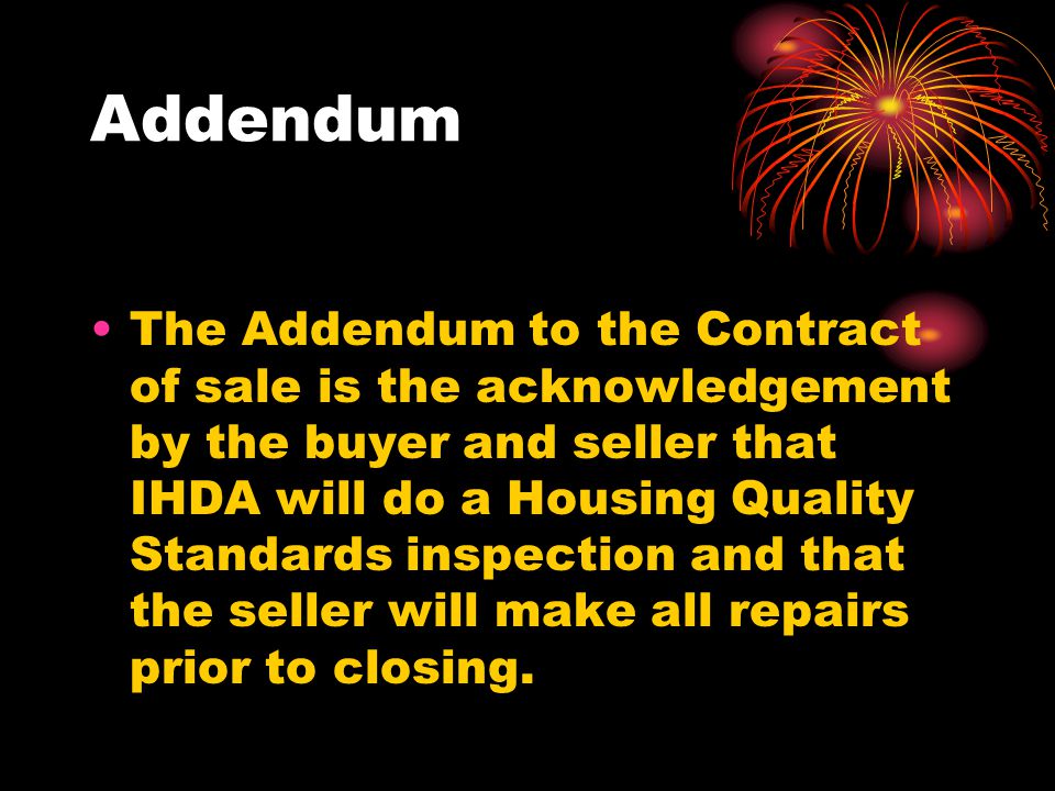 Addendum The Addendum to the Contract of sale is the acknowledgement by the buyer and seller that IHDA will do a Housing Quality Standards inspection and that the seller will make all repairs prior to closing.