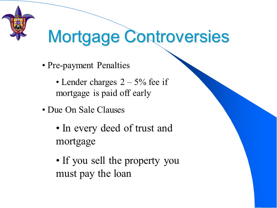 Mortgage Controversies Pre-payment Penalties Lender charges 2 – 5% fee if mortgage is paid off early Due On Sale Clauses In every deed of trust and mortgage If you sell the property you must pay the loan