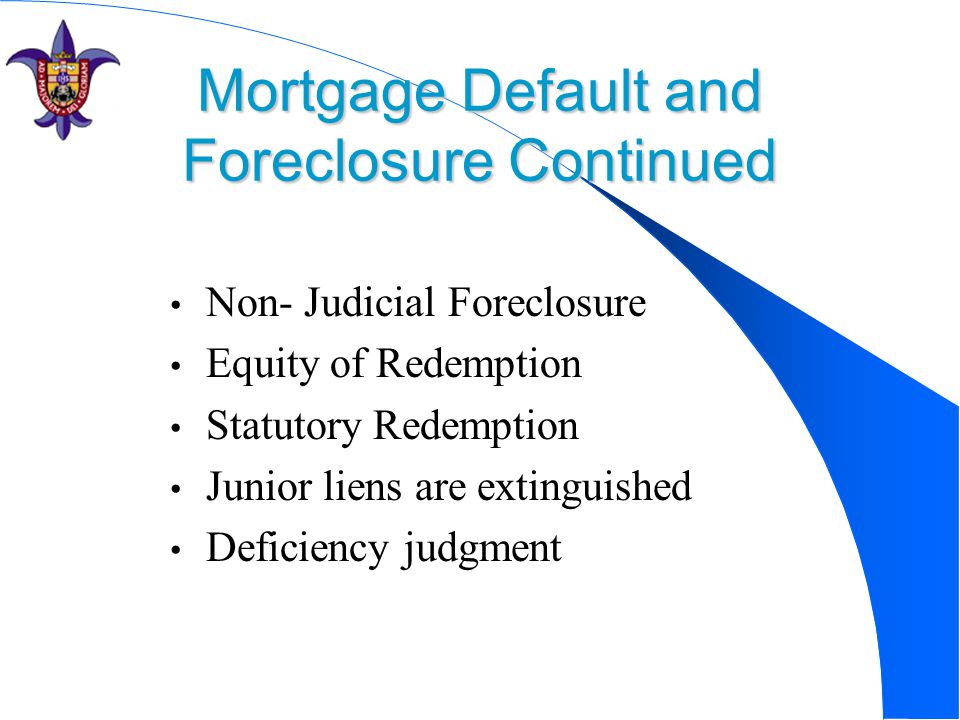 Mortgage Default and Foreclosure Continued Non- Judicial Foreclosure Equity of Redemption Statutory Redemption Junior liens are extinguished Deficiency judgment