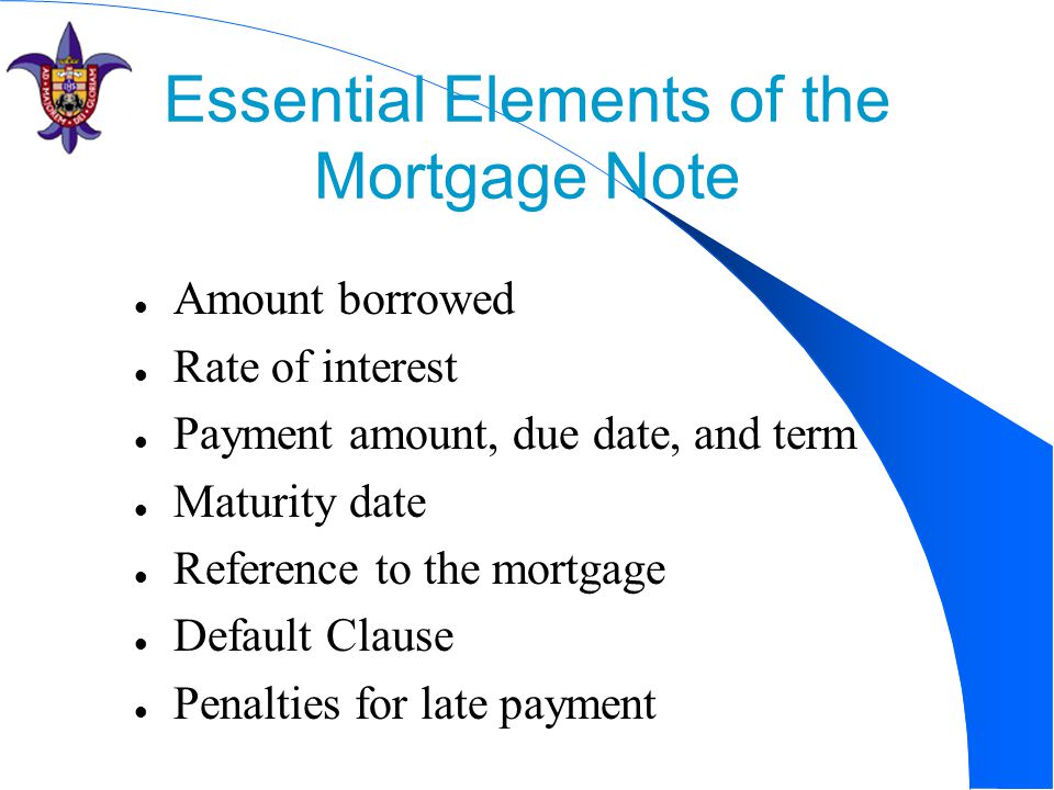 Essential Elements of the Mortgage Note Amount borrowed Rate of interest Payment amount, due date, and term Maturity date Reference to the mortgage Default Clause Penalties for late payment