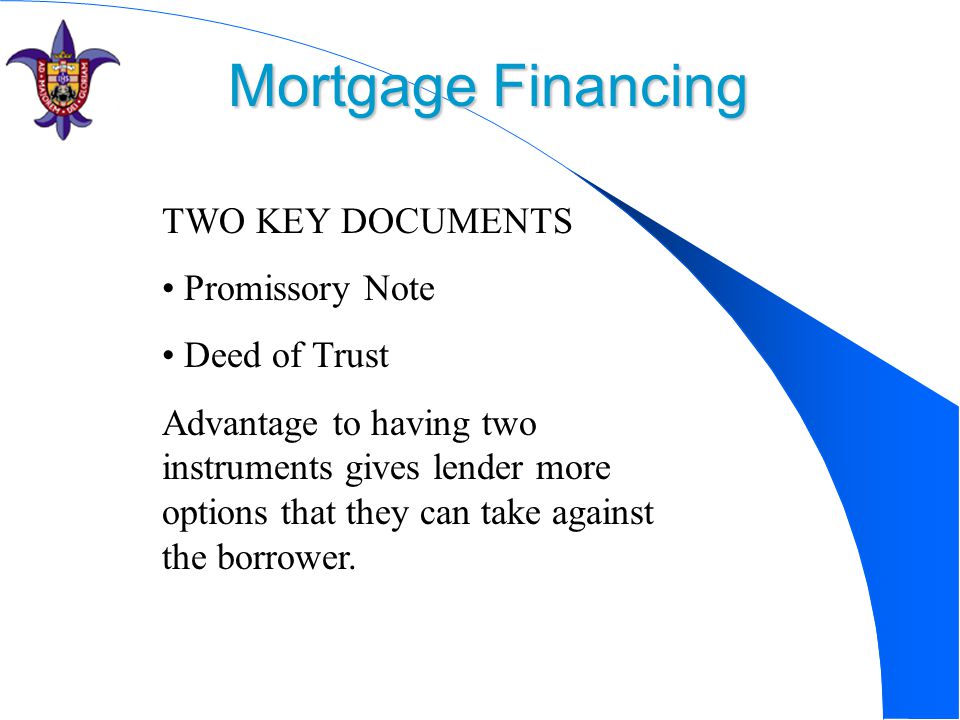 Mortgage Financing TWO KEY DOCUMENTS Promissory Note Deed of Trust Advantage to having two instruments gives lender more options that they can take against the borrower.