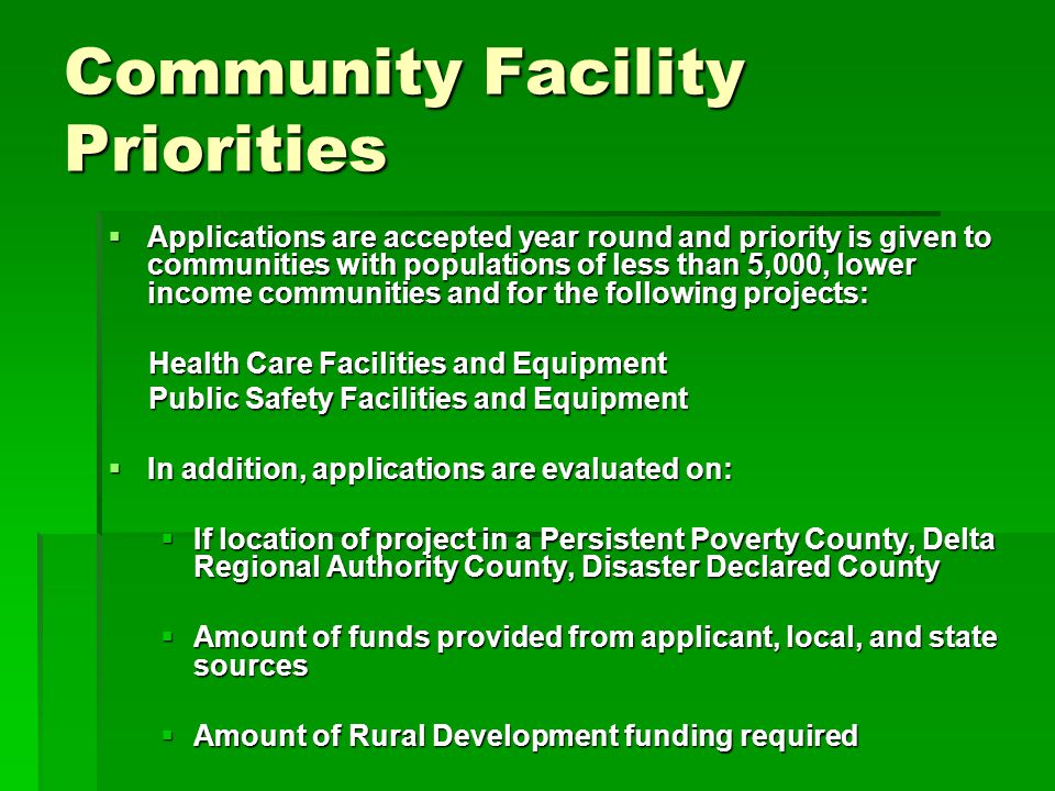 Community Facility Priorities  Applications are accepted year round and priority is given to communities with populations of less than 5,000, lower income communities and for the following projects: Health Care Facilities and Equipment Health Care Facilities and Equipment Public Safety Facilities and Equipment Public Safety Facilities and Equipment  In addition, applications are evaluated on:  If location of project in a Persistent Poverty County, Delta Regional Authority County, Disaster Declared County  Amount of funds provided from applicant, local, and state sources  Amount of Rural Development funding required