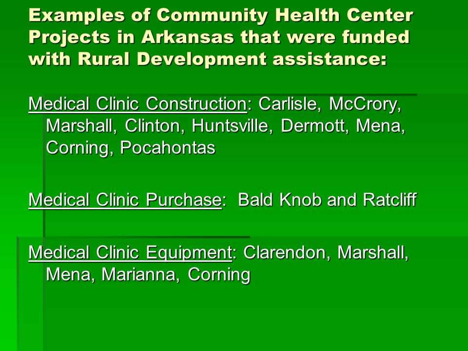 Examples of Community Health Center Projects in Arkansas that were funded with Rural Development assistance: Medical Clinic Construction: Carlisle, McCrory, Marshall, Clinton, Huntsville, Dermott, Mena, Corning, Pocahontas Medical Clinic Purchase: Bald Knob and Ratcliff Medical Clinic Equipment: Clarendon, Marshall, Mena, Marianna, Corning