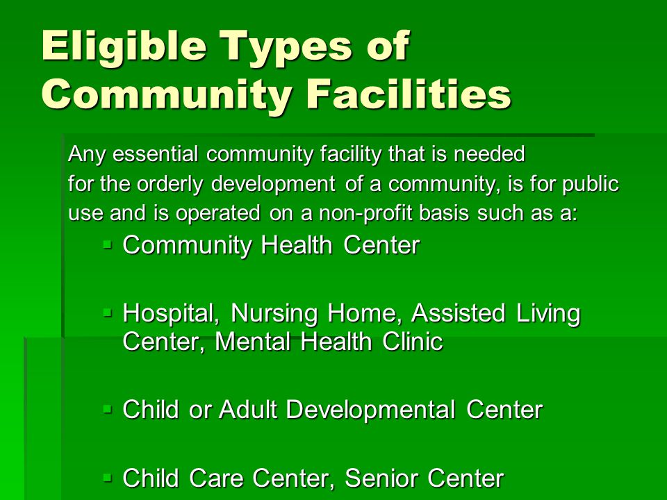 Eligible Types of Community Facilities Any essential community facility that is needed for the orderly development of a community, is for public use and is operated on a non-profit basis such as a:  Community Health Center  Hospital, Nursing Home, Assisted Living Center, Mental Health Clinic  Child or Adult Developmental Center  Child Care Center, Senior Center