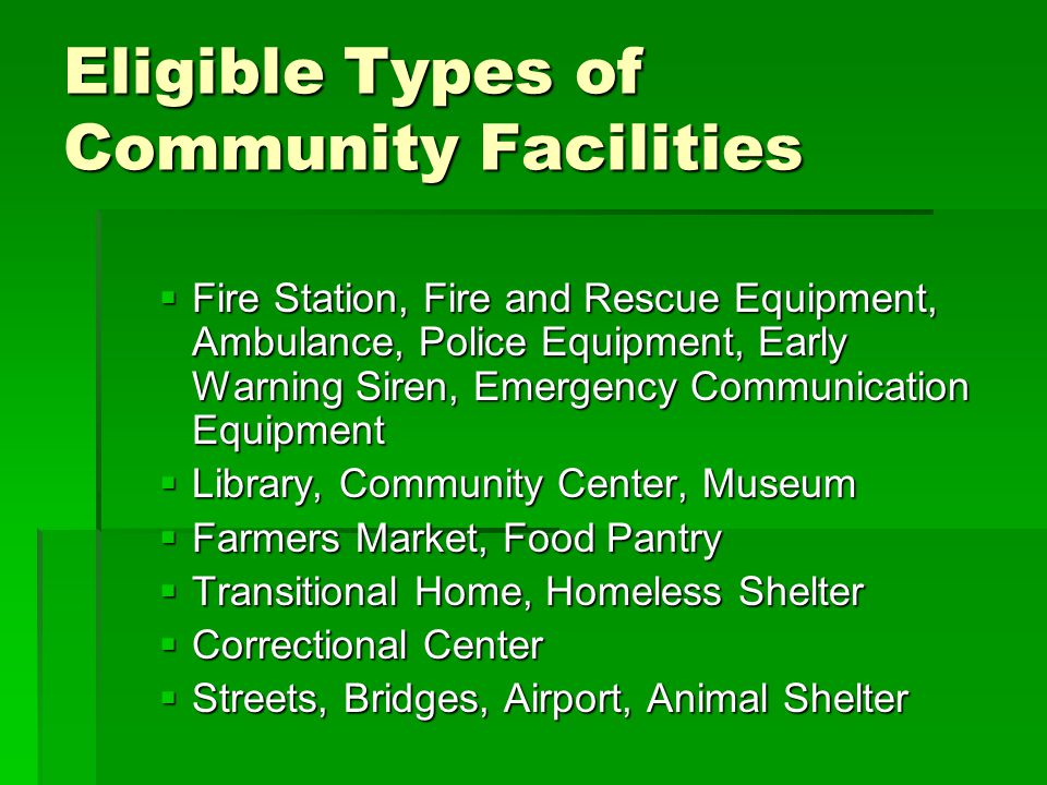 Eligible Types of Community Facilities  Fire Station, Fire and Rescue Equipment, Ambulance, Police Equipment, Early Warning Siren, Emergency Communication Equipment  Library, Community Center, Museum  Farmers Market, Food Pantry  Transitional Home, Homeless Shelter  Correctional Center  Streets, Bridges, Airport, Animal Shelter