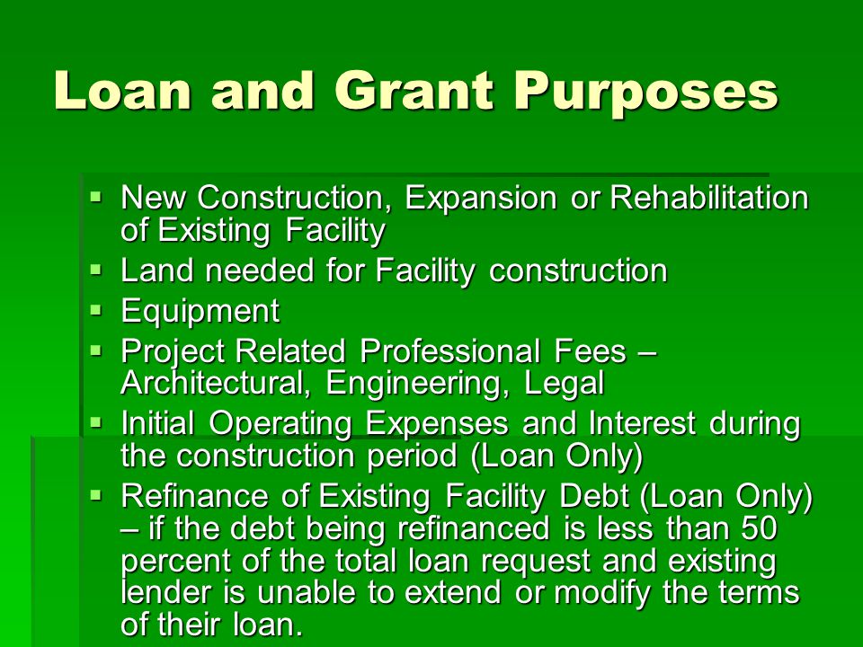 Loan and Grant Purposes  New Construction, Expansion or Rehabilitation of Existing Facility  Land needed for Facility construction  Equipment  Project Related Professional Fees – Architectural, Engineering, Legal  Initial Operating Expenses and Interest during the construction period (Loan Only)  Refinance of Existing Facility Debt (Loan Only) – if the debt being refinanced is less than 50 percent of the total loan request and existing lender is unable to extend or modify the terms of their loan.