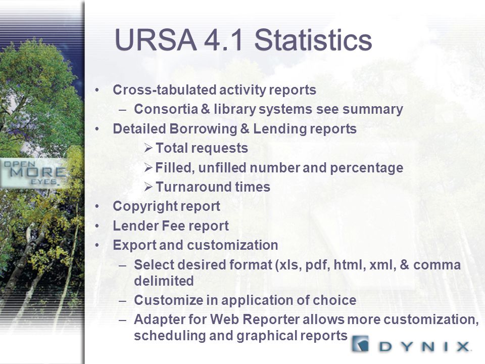 URSA 4.1 Statistics Cross-tabulated activity reports –Consortia & library systems see summary Detailed Borrowing & Lending reports  Total requests  Filled, unfilled number and percentage  Turnaround times Copyright report Lender Fee report Export and customization –Select desired format (xls, pdf, html, xml, & comma delimited –Customize in application of choice –Adapter for Web Reporter allows more customization, scheduling and graphical reports