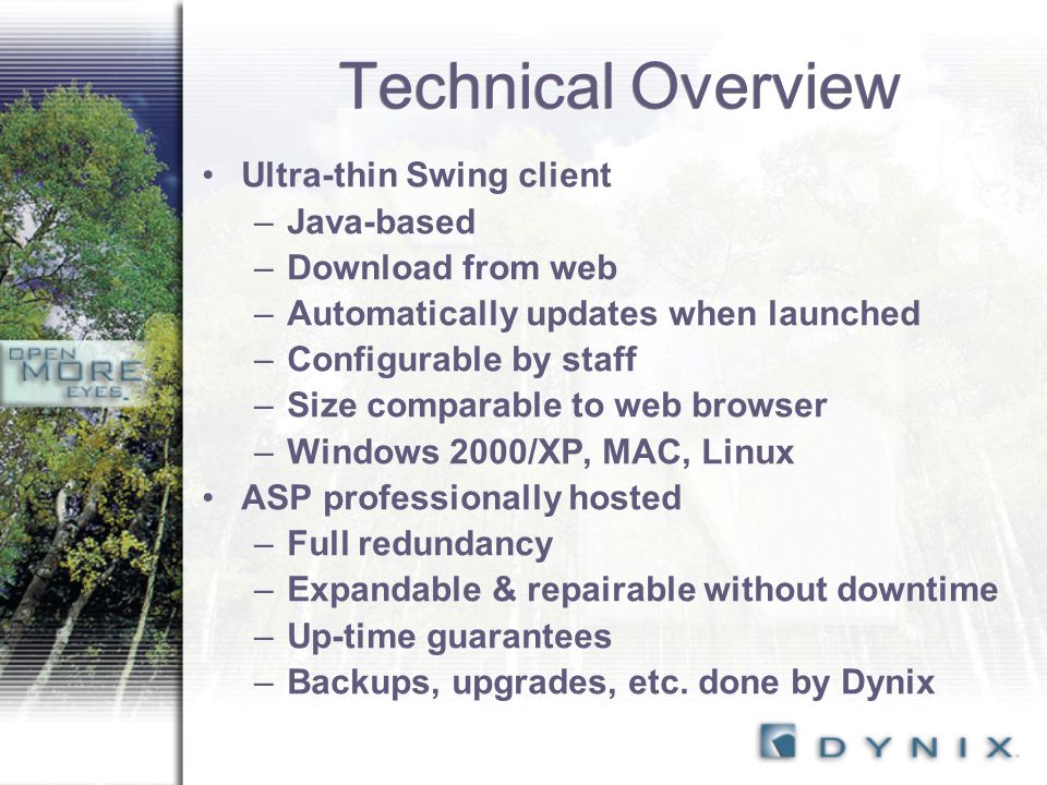 Technical Overview Ultra-thin Swing client –Java-based –Download from web –Automatically updates when launched –Configurable by staff –Size comparable to web browser –Windows 2000/XP, MAC, Linux ASP professionally hosted –Full redundancy –Expandable & repairable without downtime –Up-time guarantees –Backups, upgrades, etc.
