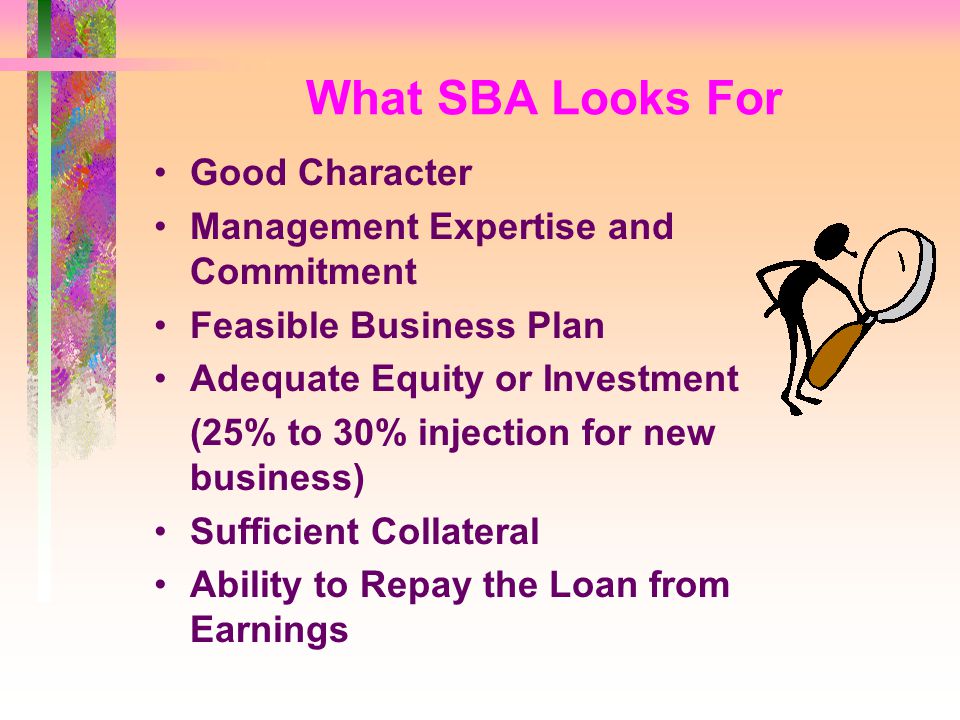 What SBA Looks For Good Character Management Expertise and Commitment Feasible Business Plan Adequate Equity or Investment (25% to 30% injection for new business) Sufficient Collateral Ability to Repay the Loan from Earnings