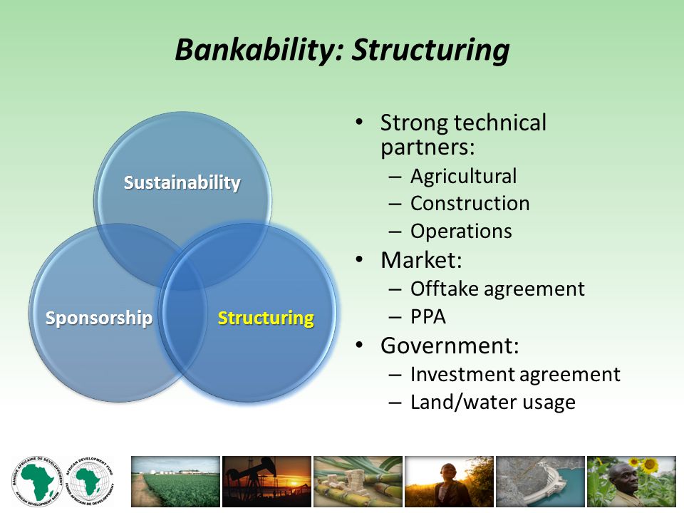 Bankability: Structuring Strong technical partners: – Agricultural – Construction – Operations Market: – Offtake agreement – PPA Government: – Investment agreement – Land/water usage Sustainability Sponsorship