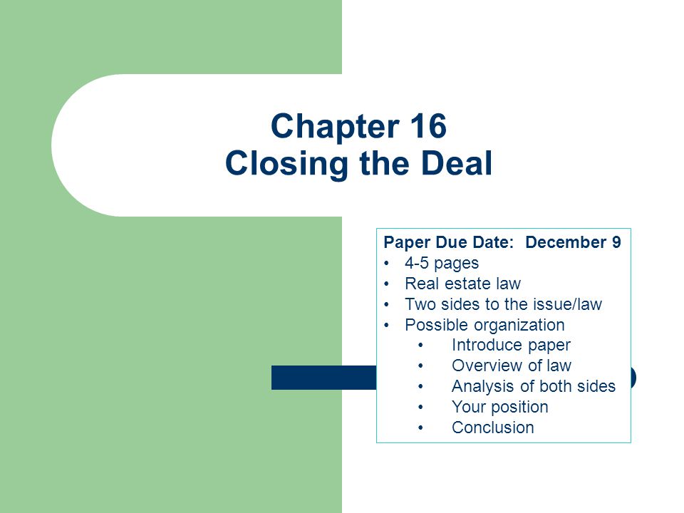 Chapter 16 Closing the Deal Paper Due Date: December pages Real estate law Two sides to the issue/law Possible organization Introduce paper Overview of law Analysis of both sides Your position Conclusion