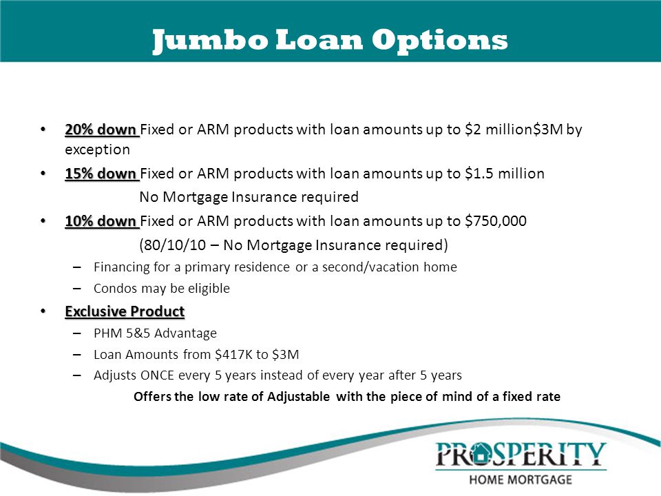 Jumbo Loan Options 20% down 20% down Fixed or ARM products with loan amounts up to $2 million$3M by exception 15% down 15% down Fixed or ARM products with loan amounts up to $1.5 million No Mortgage Insurance required 10% down 10% down Fixed or ARM products with loan amounts up to $750,000 (80/10/10 – No Mortgage Insurance required) – Financing for a primary residence or a second/vacation home – Condos may be eligible Exclusive Product Exclusive Product – PHM 5&5 Advantage – Loan Amounts from $417K to $3M – Adjusts ONCE every 5 years instead of every year after 5 years Offers the low rate of Adjustable with the piece of mind of a fixed rate