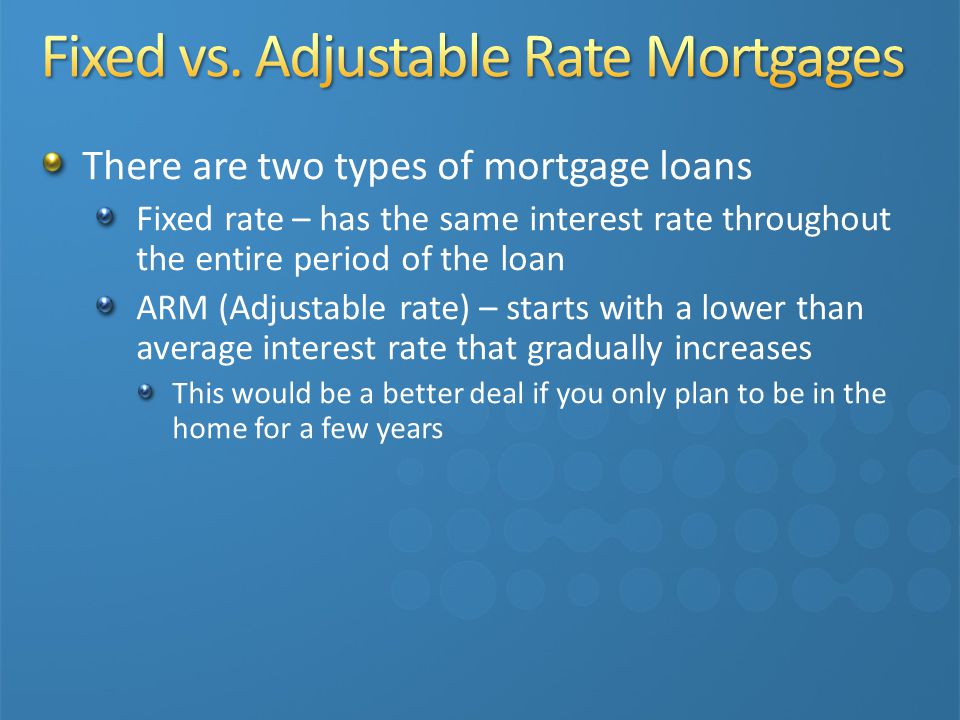 There are two types of mortgage loans Fixed rate – has the same interest rate throughout the entire period of the loan ARM (Adjustable rate) – starts with a lower than average interest rate that gradually increases This would be a better deal if you only plan to be in the home for a few years
