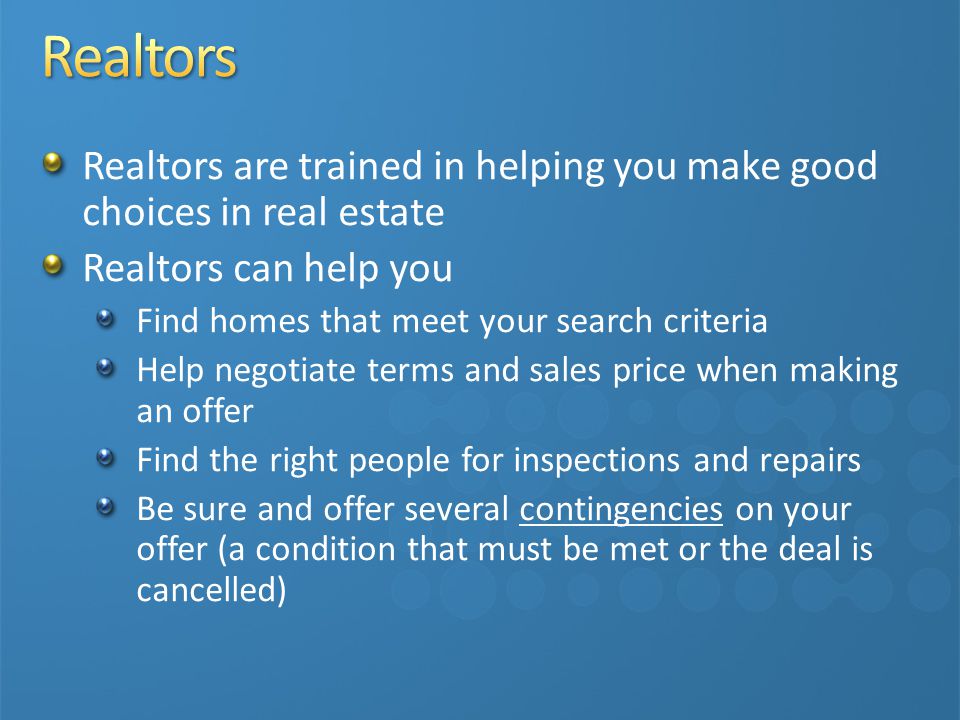 Realtors are trained in helping you make good choices in real estate Realtors can help you Find homes that meet your search criteria Help negotiate terms and sales price when making an offer Find the right people for inspections and repairs Be sure and offer several contingencies on your offer (a condition that must be met or the deal is cancelled)