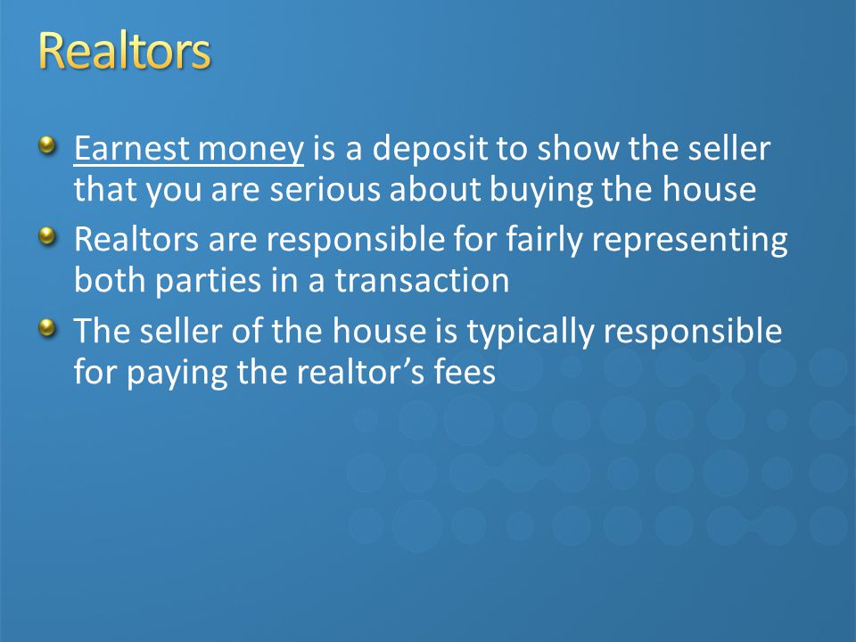 Earnest money is a deposit to show the seller that you are serious about buying the house Realtors are responsible for fairly representing both parties in a transaction The seller of the house is typically responsible for paying the realtor’s fees