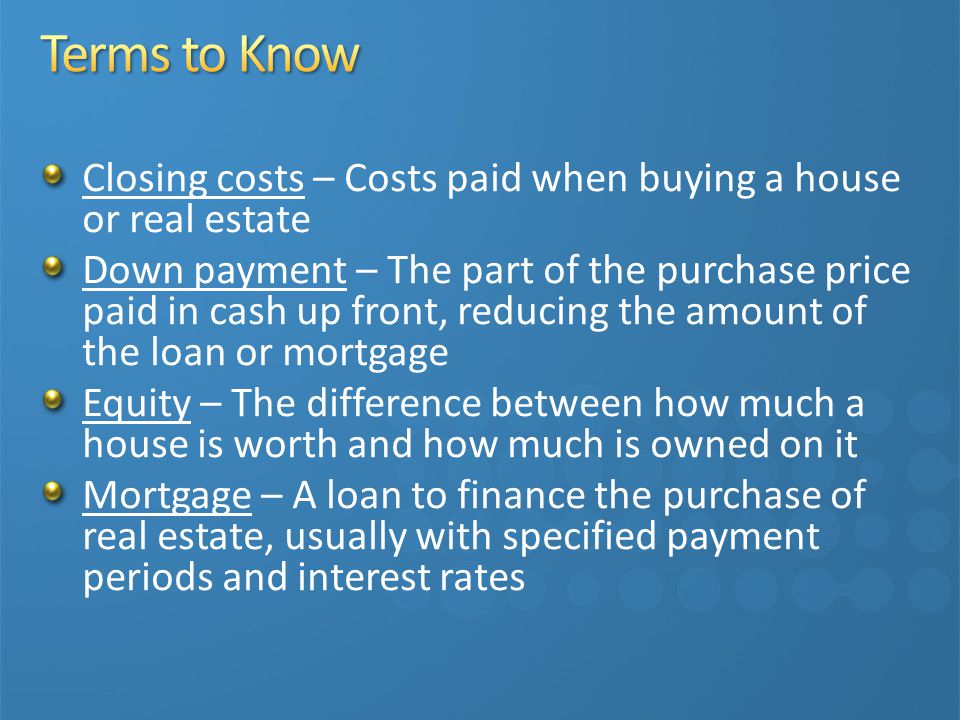 Closing costs – Costs paid when buying a house or real estate Down payment – The part of the purchase price paid in cash up front, reducing the amount of the loan or mortgage Equity – The difference between how much a house is worth and how much is owned on it Mortgage – A loan to finance the purchase of real estate, usually with specified payment periods and interest rates