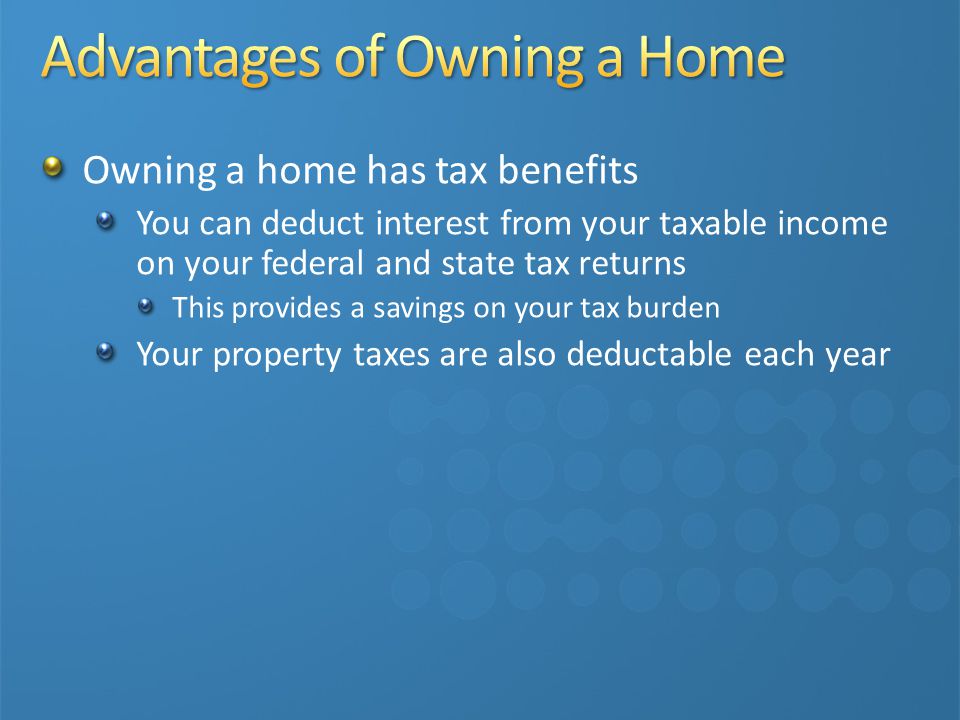 Owning a home has tax benefits You can deduct interest from your taxable income on your federal and state tax returns This provides a savings on your tax burden Your property taxes are also deductable each year