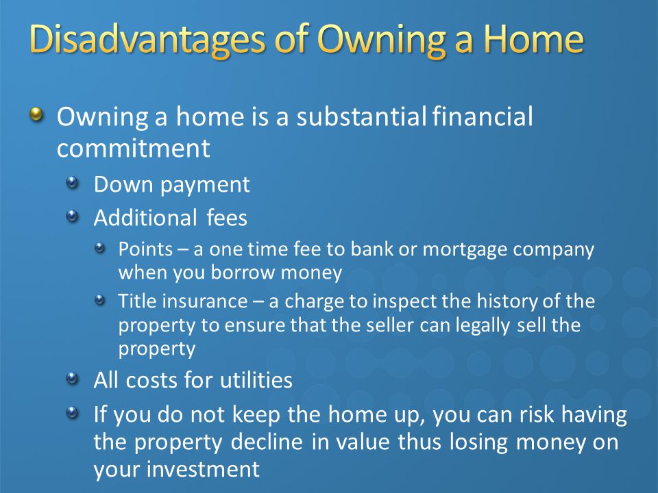 Owning a home is a substantial financial commitment Down payment Additional fees Points – a one time fee to bank or mortgage company when you borrow money Title insurance – a charge to inspect the history of the property to ensure that the seller can legally sell the property All costs for utilities If you do not keep the home up, you can risk having the property decline in value thus losing money on your investment