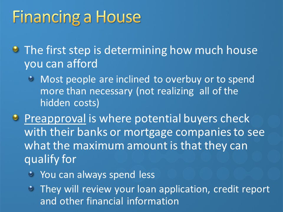 The first step is determining how much house you can afford Most people are inclined to overbuy or to spend more than necessary (not realizing all of the hidden costs) Preapproval is where potential buyers check with their banks or mortgage companies to see what the maximum amount is that they can qualify for You can always spend less They will review your loan application, credit report and other financial information