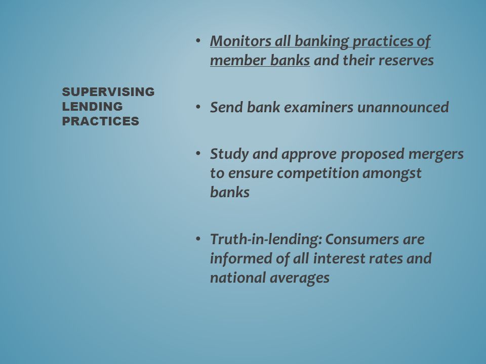 Monitors all banking practices of member banks and their reserves Send bank examiners unannounced Study and approve proposed mergers to ensure competition amongst banks Truth-in-lending: Consumers are informed of all interest rates and national averages SUPERVISING LENDING PRACTICES