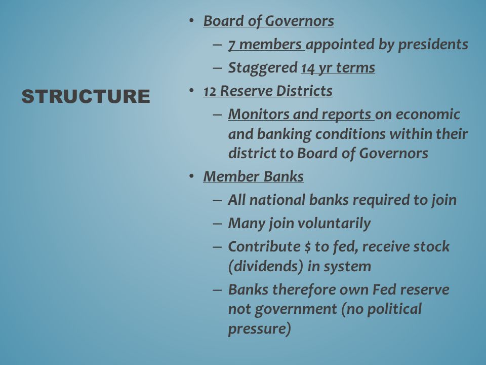 Board of Governors – 7 members appointed by presidents – Staggered 14 yr terms 12 Reserve Districts – Monitors and reports on economic and banking conditions within their district to Board of Governors Member Banks – All national banks required to join – Many join voluntarily – Contribute $ to fed, receive stock (dividends) in system – Banks therefore own Fed reserve not government (no political pressure) STRUCTURE