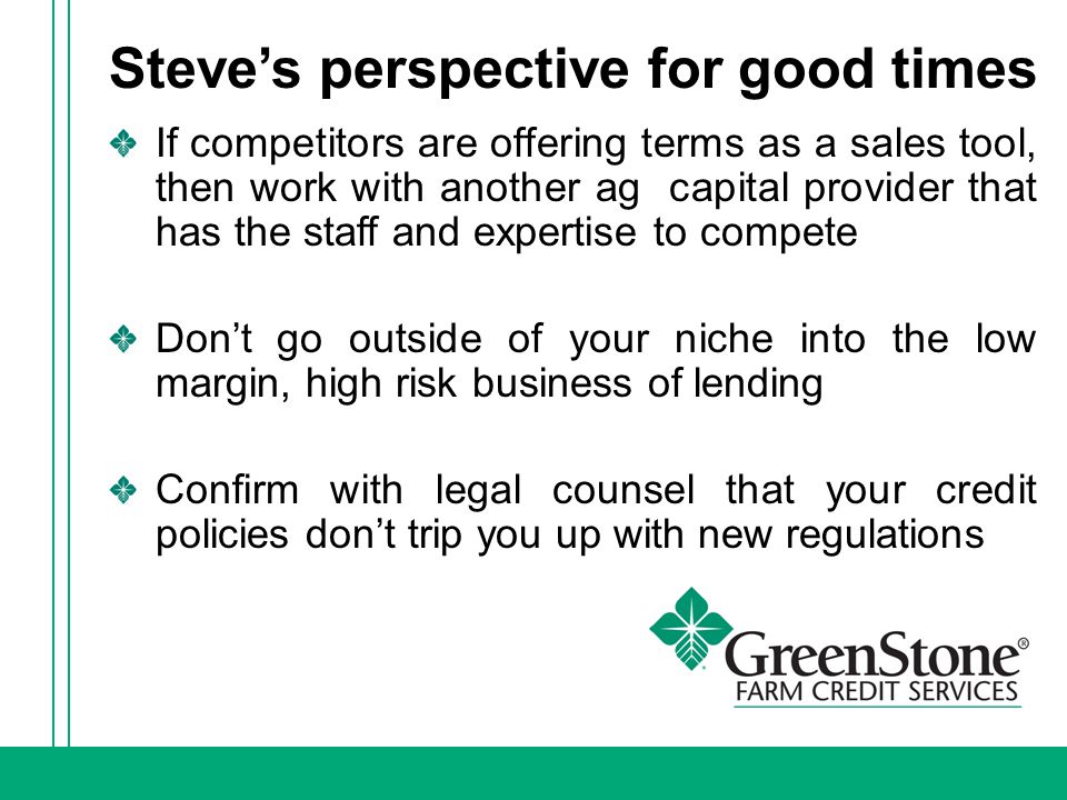 Steve’s perspective for good times If competitors are offering terms as a sales tool, then work with another ag capital provider that has the staff and expertise to compete Don’t go outside of your niche into the low margin, high risk business of lending Confirm with legal counsel that your credit policies don’t trip you up with new regulations