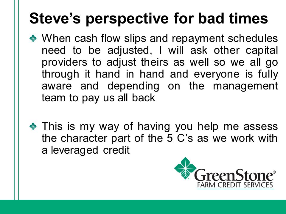 Steve’s perspective for bad times When cash flow slips and repayment schedules need to be adjusted, I will ask other capital providers to adjust theirs as well so we all go through it hand in hand and everyone is fully aware and depending on the management team to pay us all back This is my way of having you help me assess the character part of the 5 C’s as we work with a leveraged credit