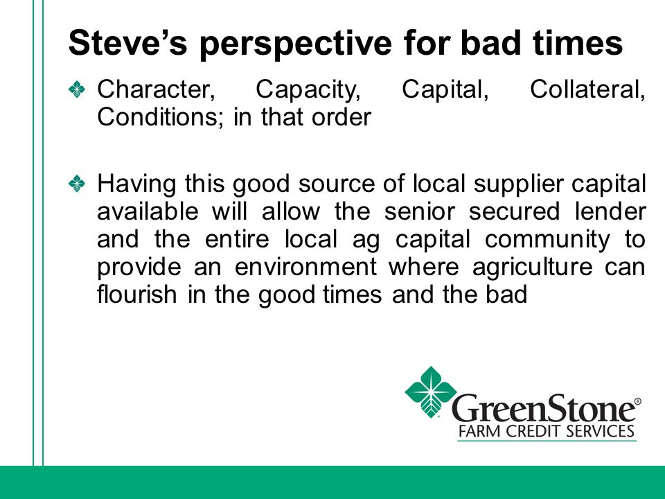 Steve’s perspective for bad times Character, Capacity, Capital, Collateral, Conditions; in that order Having this good source of local supplier capital available will allow the senior secured lender and the entire local ag capital community to provide an environment where agriculture can flourish in the good times and the bad
