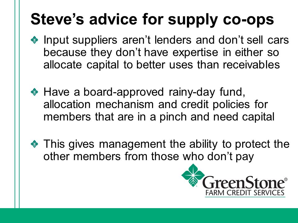 Steve’s advice for supply co-ops Input suppliers aren’t lenders and don’t sell cars because they don’t have expertise in either so allocate capital to better uses than receivables Have a board-approved rainy-day fund, allocation mechanism and credit policies for members that are in a pinch and need capital This gives management the ability to protect the other members from those who don’t pay