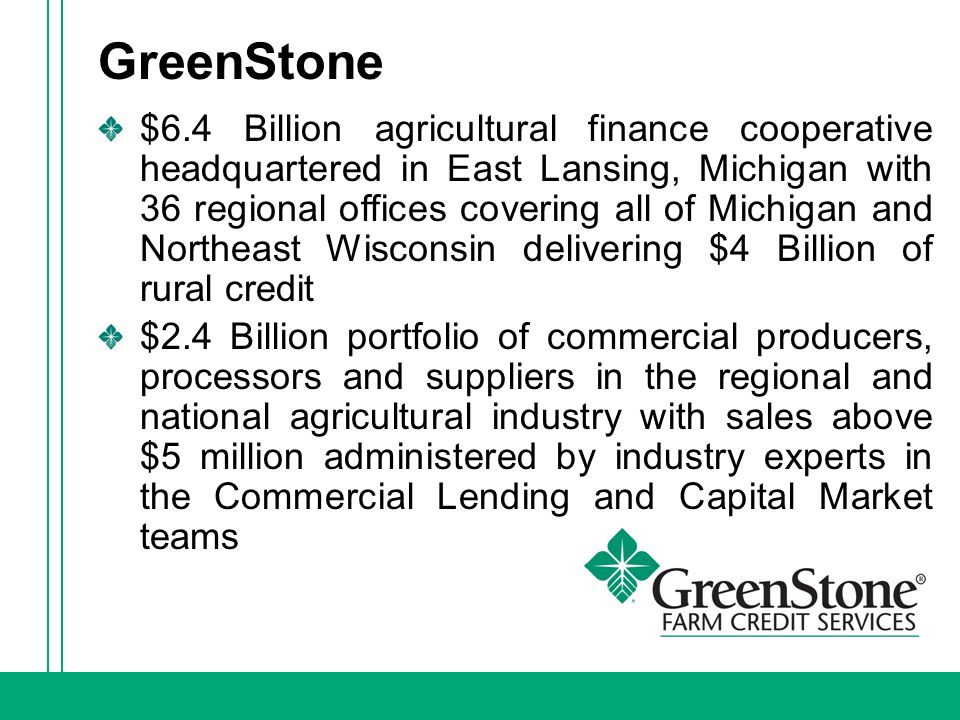 GreenStone $6.4 Billion agricultural finance cooperative headquartered in East Lansing, Michigan with 36 regional offices covering all of Michigan and Northeast Wisconsin delivering $4 Billion of rural credit $2.4 Billion portfolio of commercial producers, processors and suppliers in the regional and national agricultural industry with sales above $5 million administered by industry experts in the Commercial Lending and Capital Market teams