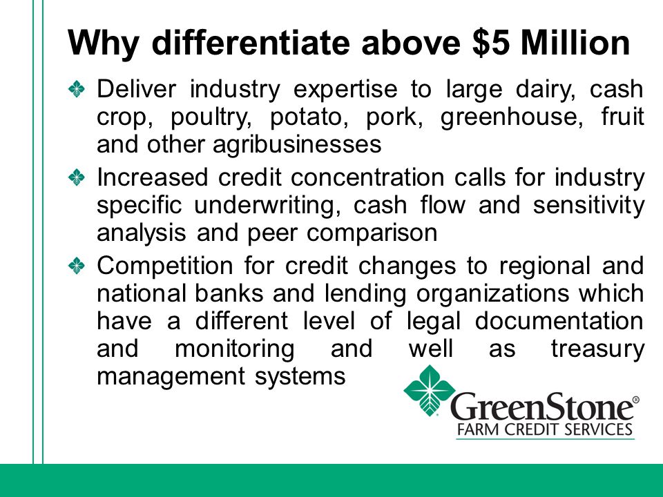 Why differentiate above $5 Million Deliver industry expertise to large dairy, cash crop, poultry, potato, pork, greenhouse, fruit and other agribusinesses Increased credit concentration calls for industry specific underwriting, cash flow and sensitivity analysis and peer comparison Competition for credit changes to regional and national banks and lending organizations which have a different level of legal documentation and monitoring and well as treasury management systems