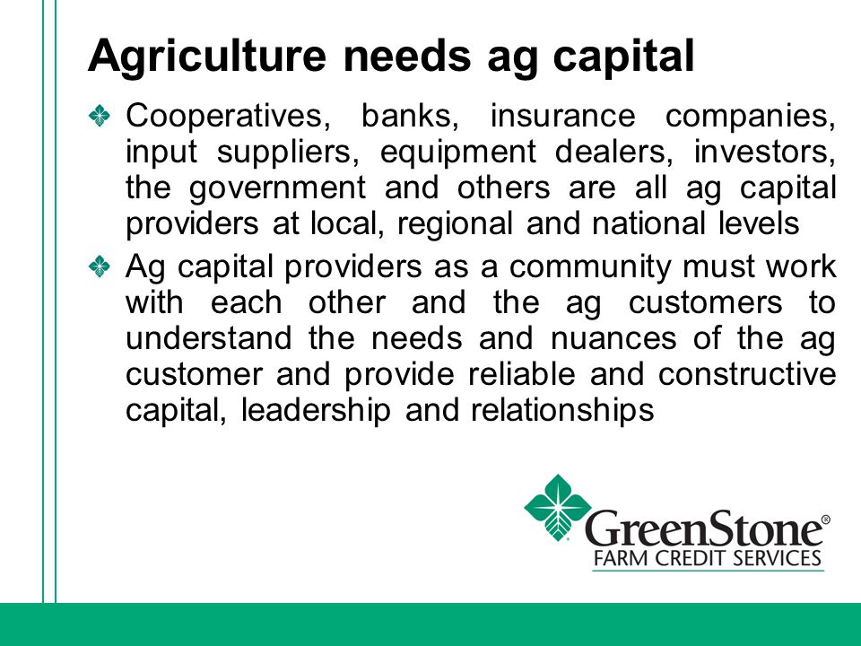 Agriculture needs ag capital Cooperatives, banks, insurance companies, input suppliers, equipment dealers, investors, the government and others are all ag capital providers at local, regional and national levels Ag capital providers as a community must work with each other and the ag customers to understand the needs and nuances of the ag customer and provide reliable and constructive capital, leadership and relationships