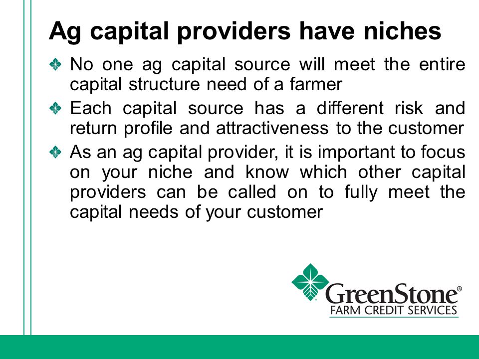 Ag capital providers have niches No one ag capital source will meet the entire capital structure need of a farmer Each capital source has a different risk and return profile and attractiveness to the customer As an ag capital provider, it is important to focus on your niche and know which other capital providers can be called on to fully meet the capital needs of your customer