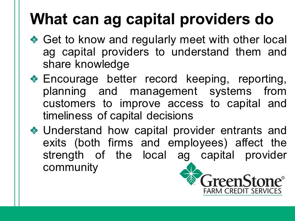 What can ag capital providers do Get to know and regularly meet with other local ag capital providers to understand them and share knowledge Encourage better record keeping, reporting, planning and management systems from customers to improve access to capital and timeliness of capital decisions Understand how capital provider entrants and exits (both firms and employees) affect the strength of the local ag capital provider community