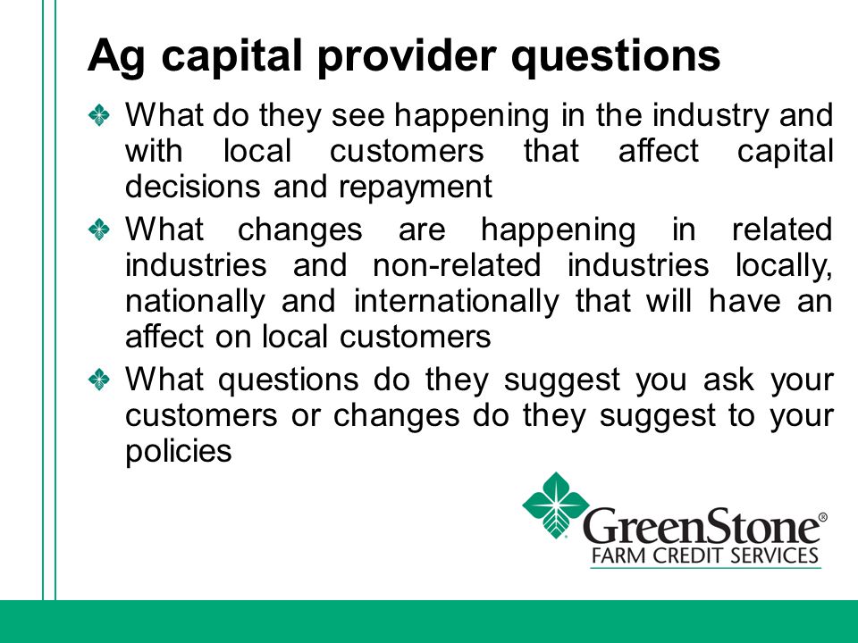 Ag capital provider questions What do they see happening in the industry and with local customers that affect capital decisions and repayment What changes are happening in related industries and non-related industries locally, nationally and internationally that will have an affect on local customers What questions do they suggest you ask your customers or changes do they suggest to your policies