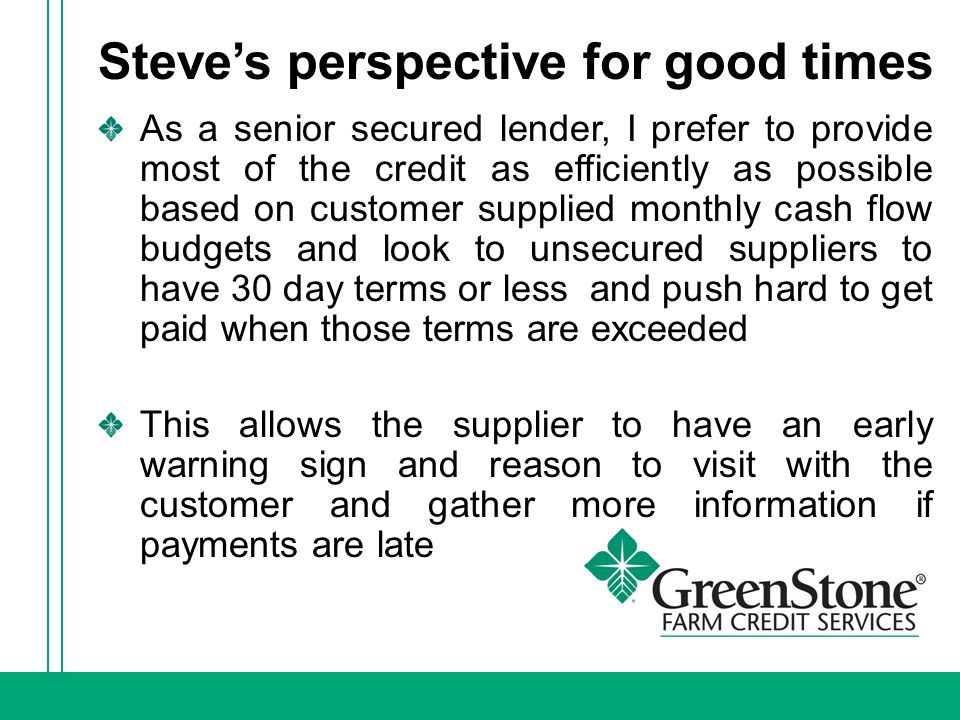 Steve’s perspective for good times As a senior secured lender, I prefer to provide most of the credit as efficiently as possible based on customer supplied monthly cash flow budgets and look to unsecured suppliers to have 30 day terms or less and push hard to get paid when those terms are exceeded This allows the supplier to have an early warning sign and reason to visit with the customer and gather more information if payments are late