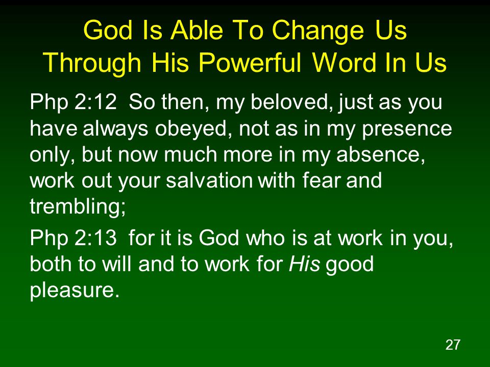 27 God Is Able To Change Us Through His Powerful Word In Us Php 2:12 So then, my beloved, just as you have always obeyed, not as in my presence only, but now much more in my absence, work out your salvation with fear and trembling; Php 2:13 for it is God who is at work in you, both to will and to work for His good pleasure.