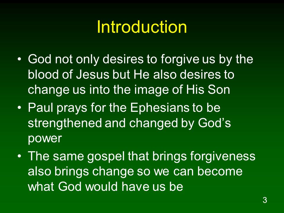3 Introduction God not only desires to forgive us by the blood of Jesus but He also desires to change us into the image of His Son Paul prays for the Ephesians to be strengthened and changed by God’s power The same gospel that brings forgiveness also brings change so we can become what God would have us be