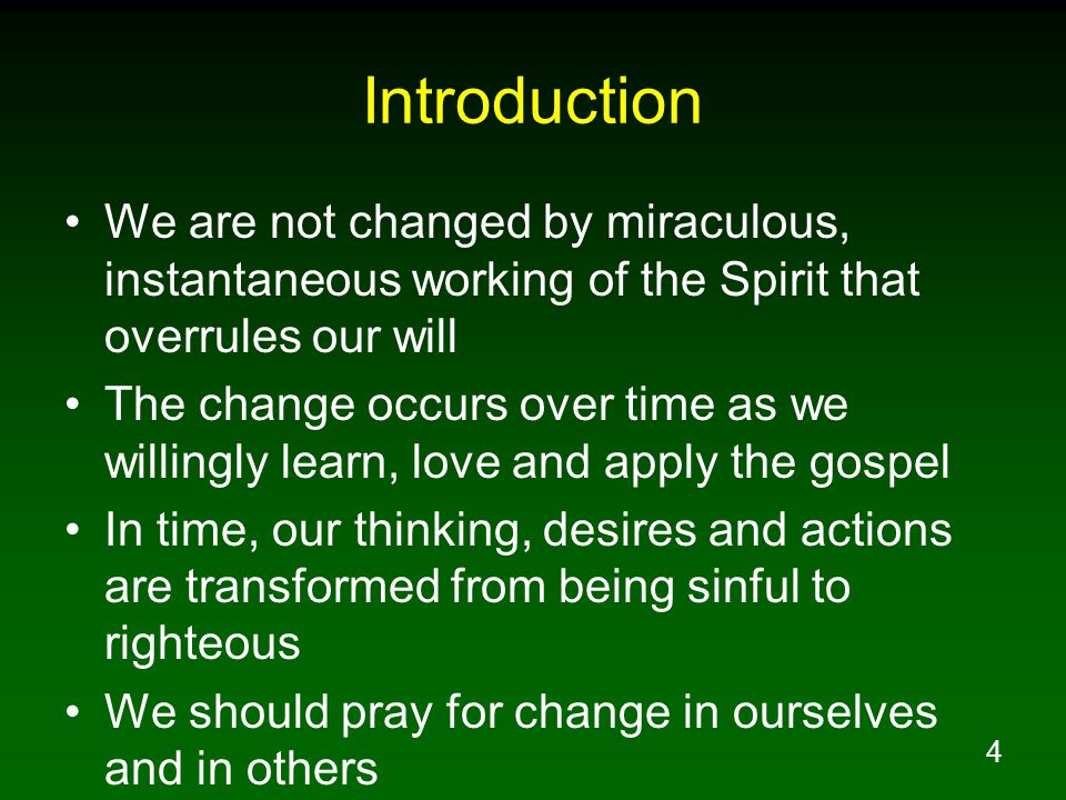 4 Introduction We are not changed by miraculous, instantaneous working of the Spirit that overrules our will The change occurs over time as we willingly learn, love and apply the gospel In time, our thinking, desires and actions are transformed from being sinful to righteous We should pray for change in ourselves and in others
