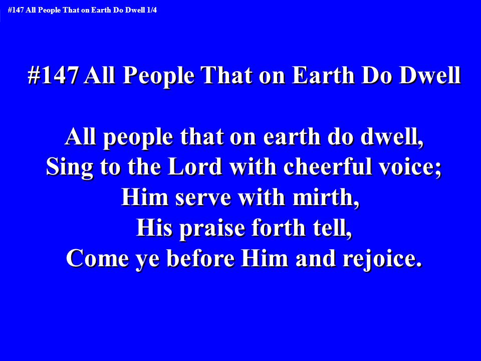 #147 All People That on Earth Do Dwell All people that on earth do dwell, Sing to the Lord with cheerful voice; Him serve with mirth, His praise forth tell, Come ye before Him and rejoice.