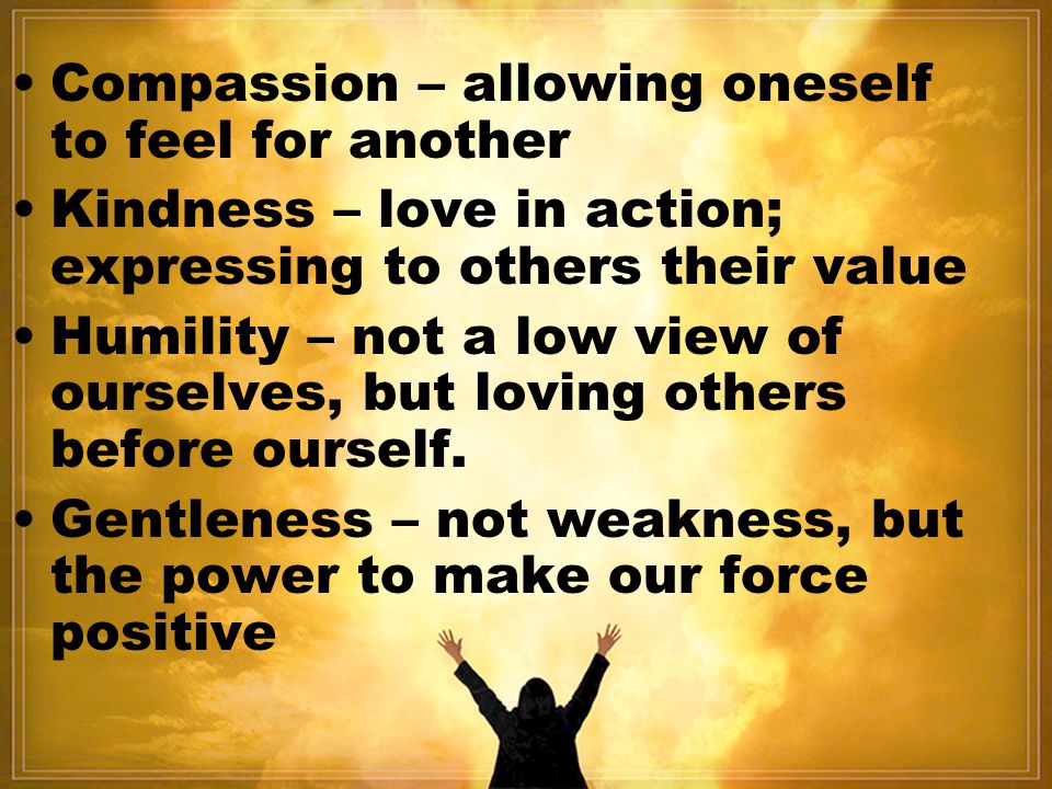 Compassion – allowing oneself to feel for another Kindness – love in action; expressing to others their value Humility – not a low view of ourselves, but loving others before ourself.