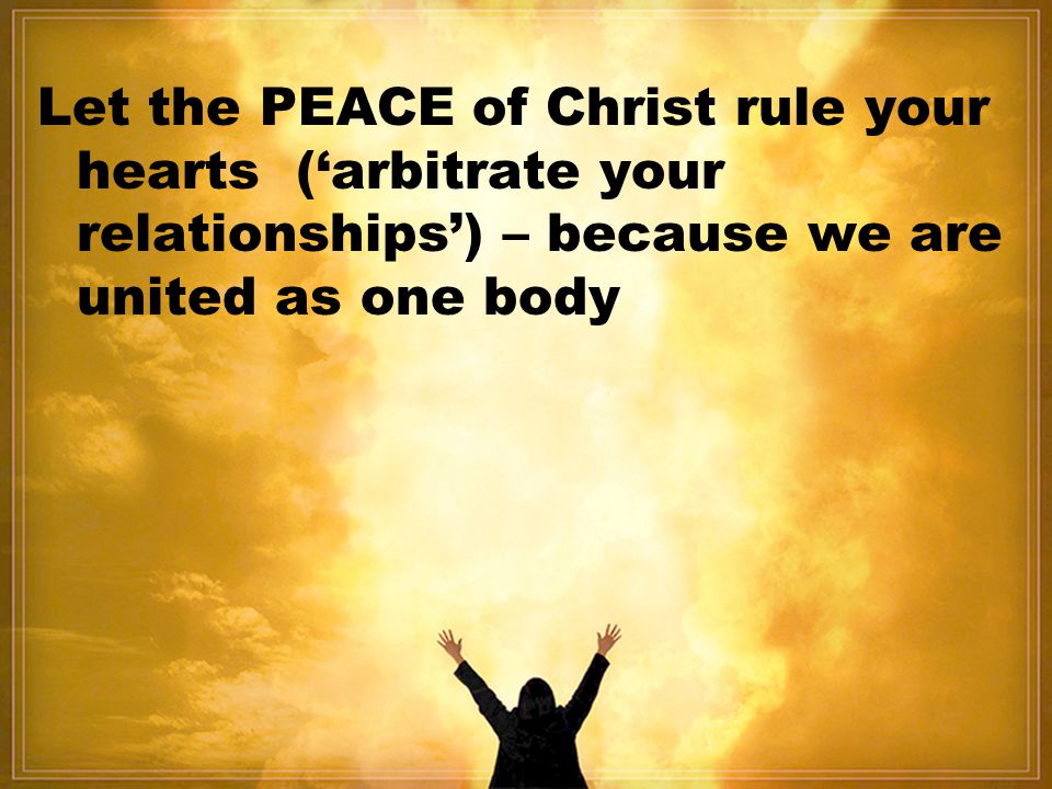 Let the PEACE of Christ rule your hearts (‘arbitrate your relationships’) – because we are united as one body